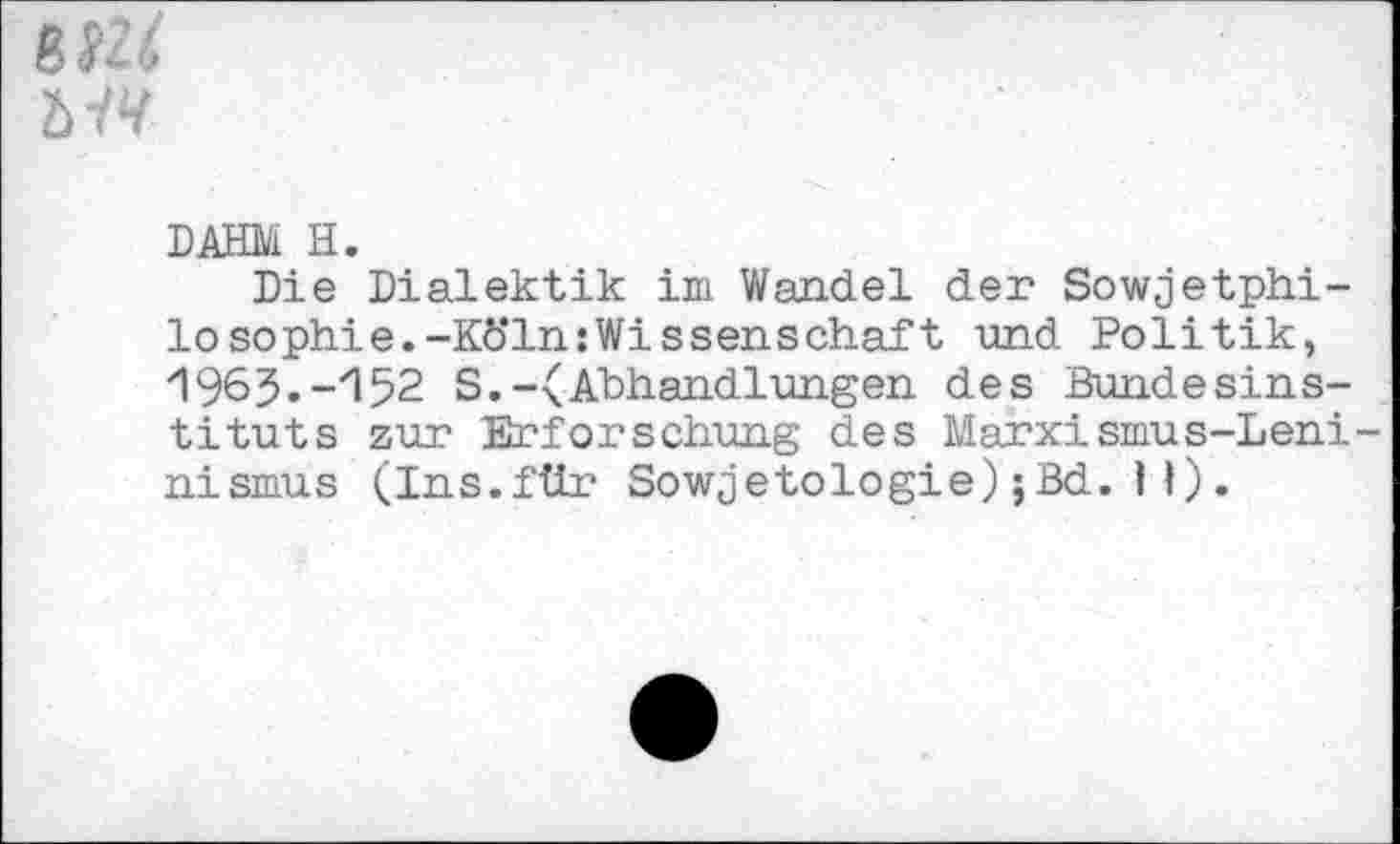 ﻿MV
DAHM H.
Die Dialektik im Wandel der Sowjetphilosophie. -Kö'ln:Wissenschaf t und Politik, /1963.-z152 S.-(Abhandlungen des Bundesinstituts zur Erforschung des Marxismus-Leni nismus (Ins.für Sowjetologie); Bd. H).